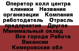 Оператор колл-центра клиники › Название организации ­ Компания-работодатель › Отрасль предприятия ­ Другое › Минимальный оклад ­ 30 000 - Все города Работа » Вакансии   . Кемеровская обл.,Новокузнецк г.